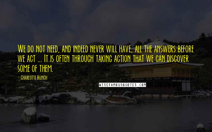 Charlotte Bunch Quotes: We do not need, and indeed never will have, all the answers before we act ... It is often through taking action that we can discover some of them.