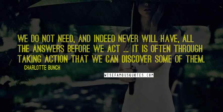 Charlotte Bunch Quotes: We do not need, and indeed never will have, all the answers before we act ... It is often through taking action that we can discover some of them.