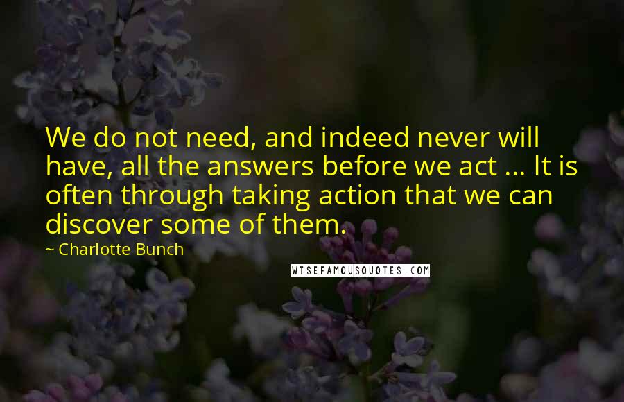 Charlotte Bunch Quotes: We do not need, and indeed never will have, all the answers before we act ... It is often through taking action that we can discover some of them.