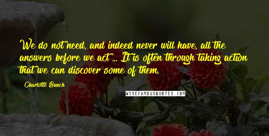 Charlotte Bunch Quotes: We do not need, and indeed never will have, all the answers before we act ... It is often through taking action that we can discover some of them.