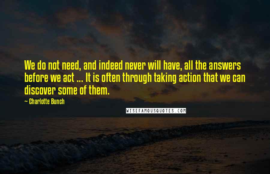 Charlotte Bunch Quotes: We do not need, and indeed never will have, all the answers before we act ... It is often through taking action that we can discover some of them.