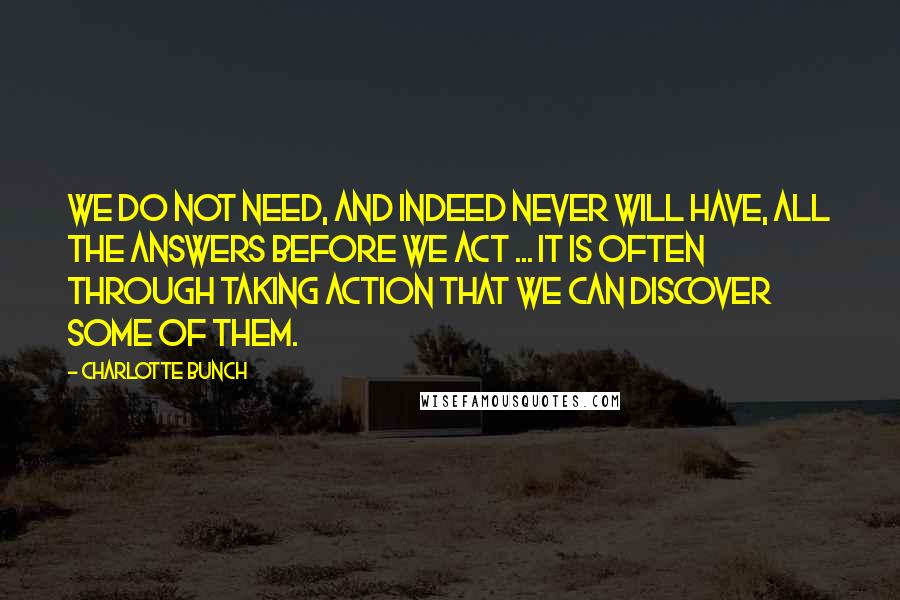 Charlotte Bunch Quotes: We do not need, and indeed never will have, all the answers before we act ... It is often through taking action that we can discover some of them.