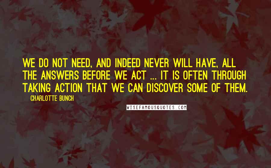 Charlotte Bunch Quotes: We do not need, and indeed never will have, all the answers before we act ... It is often through taking action that we can discover some of them.