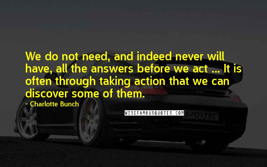 Charlotte Bunch Quotes: We do not need, and indeed never will have, all the answers before we act ... It is often through taking action that we can discover some of them.