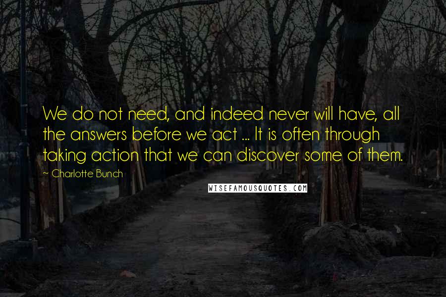 Charlotte Bunch Quotes: We do not need, and indeed never will have, all the answers before we act ... It is often through taking action that we can discover some of them.