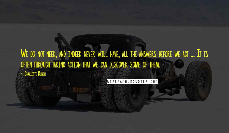 Charlotte Bunch Quotes: We do not need, and indeed never will have, all the answers before we act ... It is often through taking action that we can discover some of them.