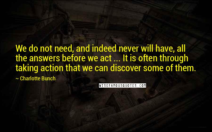 Charlotte Bunch Quotes: We do not need, and indeed never will have, all the answers before we act ... It is often through taking action that we can discover some of them.