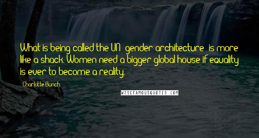 Charlotte Bunch Quotes: What is being called the UN 'gender architecture' is more like a shack. Women need a bigger global house if equality is ever to become a reality.