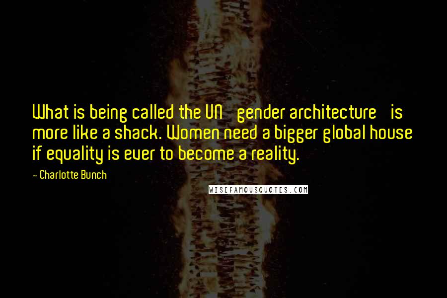 Charlotte Bunch Quotes: What is being called the UN 'gender architecture' is more like a shack. Women need a bigger global house if equality is ever to become a reality.