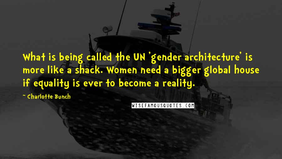 Charlotte Bunch Quotes: What is being called the UN 'gender architecture' is more like a shack. Women need a bigger global house if equality is ever to become a reality.