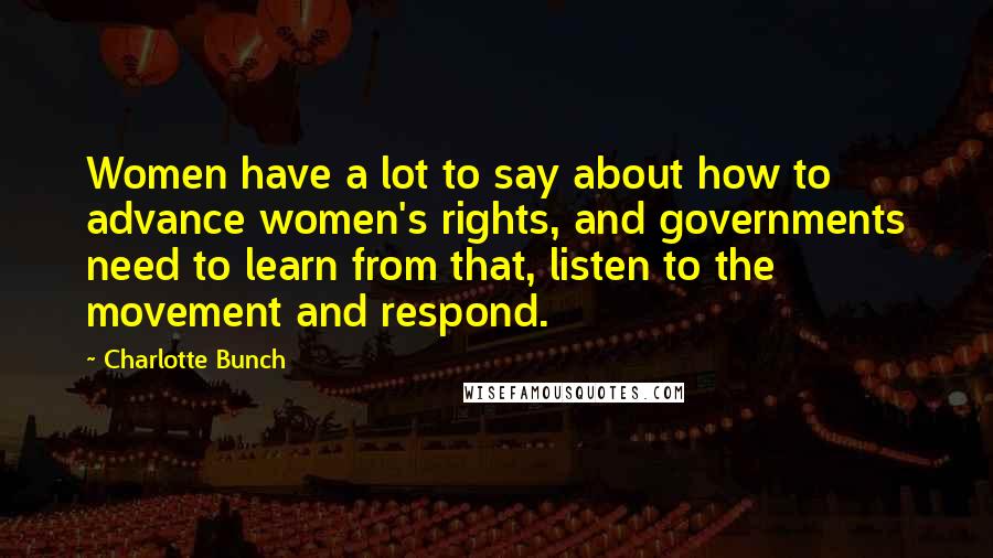 Charlotte Bunch Quotes: Women have a lot to say about how to advance women's rights, and governments need to learn from that, listen to the movement and respond.