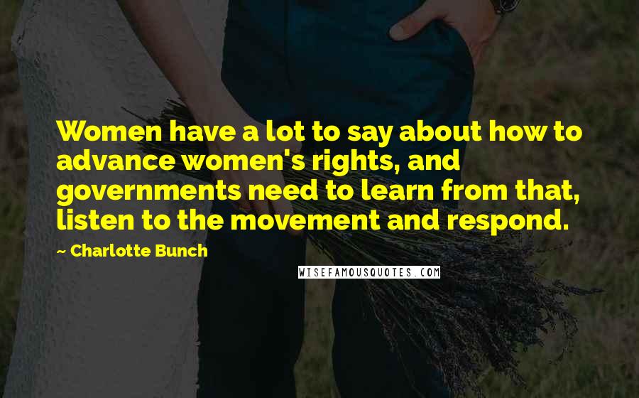 Charlotte Bunch Quotes: Women have a lot to say about how to advance women's rights, and governments need to learn from that, listen to the movement and respond.