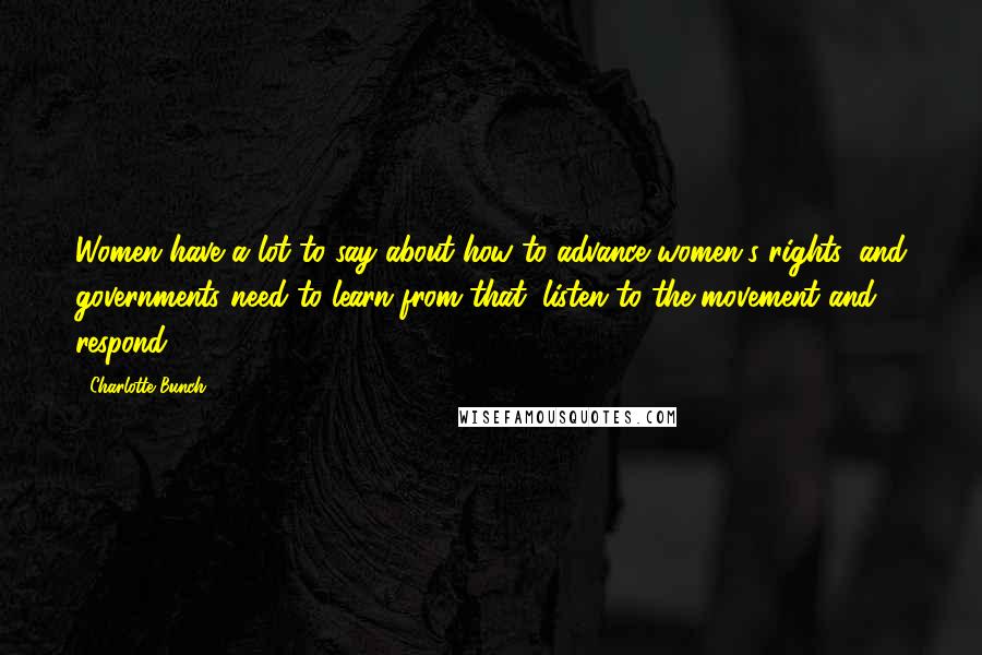 Charlotte Bunch Quotes: Women have a lot to say about how to advance women's rights, and governments need to learn from that, listen to the movement and respond.
