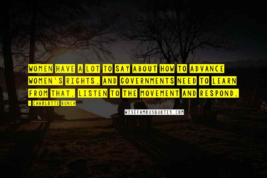 Charlotte Bunch Quotes: Women have a lot to say about how to advance women's rights, and governments need to learn from that, listen to the movement and respond.