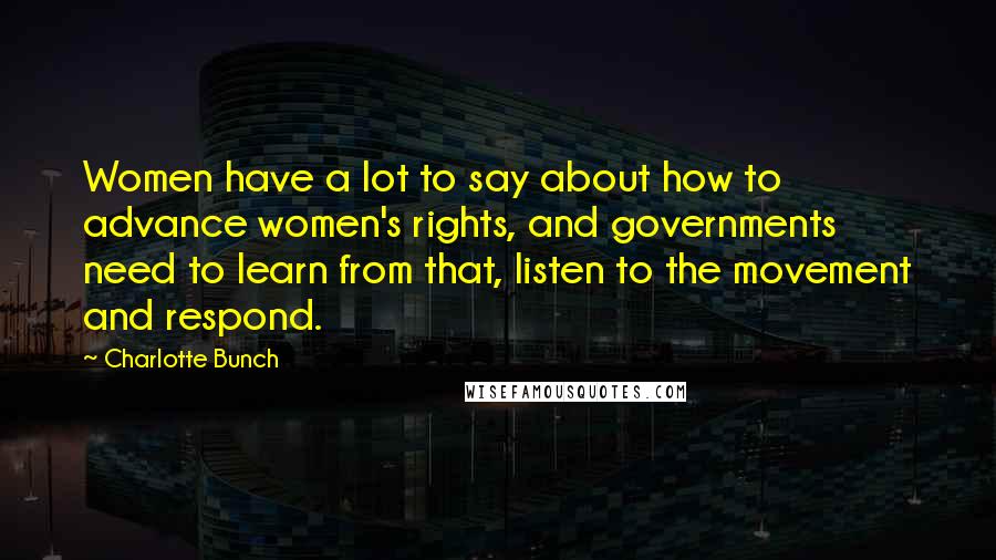 Charlotte Bunch Quotes: Women have a lot to say about how to advance women's rights, and governments need to learn from that, listen to the movement and respond.