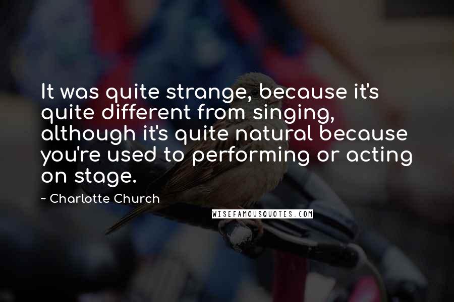 Charlotte Church Quotes: It was quite strange, because it's quite different from singing, although it's quite natural because you're used to performing or acting on stage.