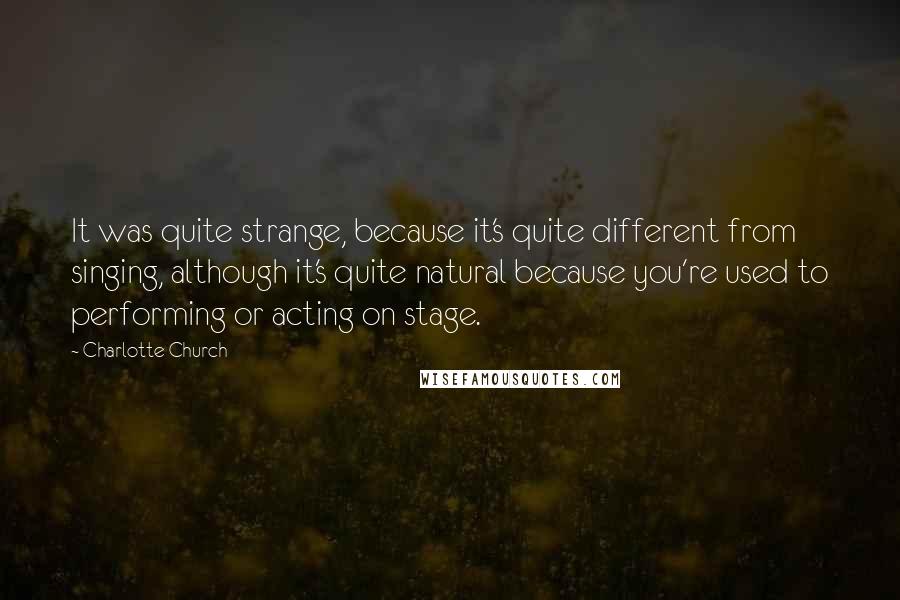 Charlotte Church Quotes: It was quite strange, because it's quite different from singing, although it's quite natural because you're used to performing or acting on stage.