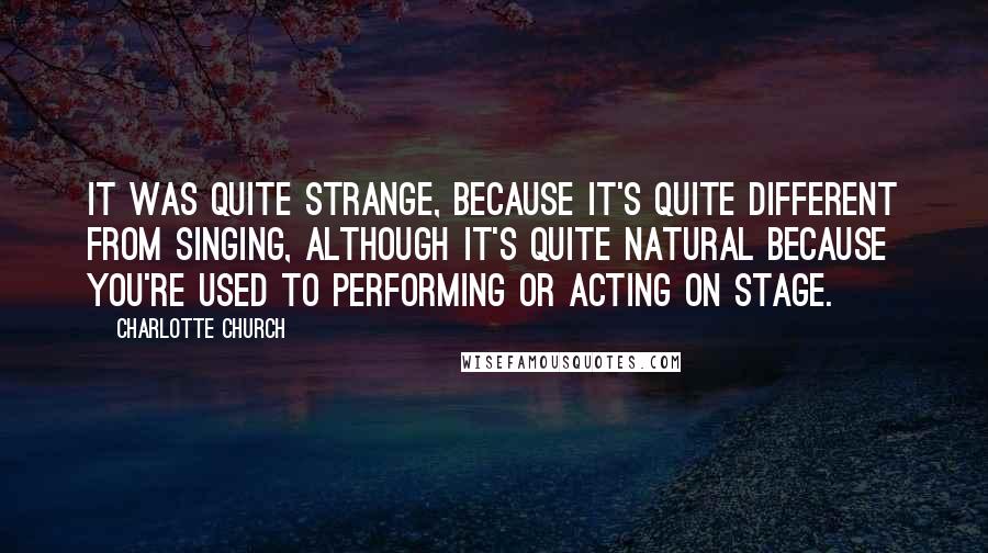 Charlotte Church Quotes: It was quite strange, because it's quite different from singing, although it's quite natural because you're used to performing or acting on stage.