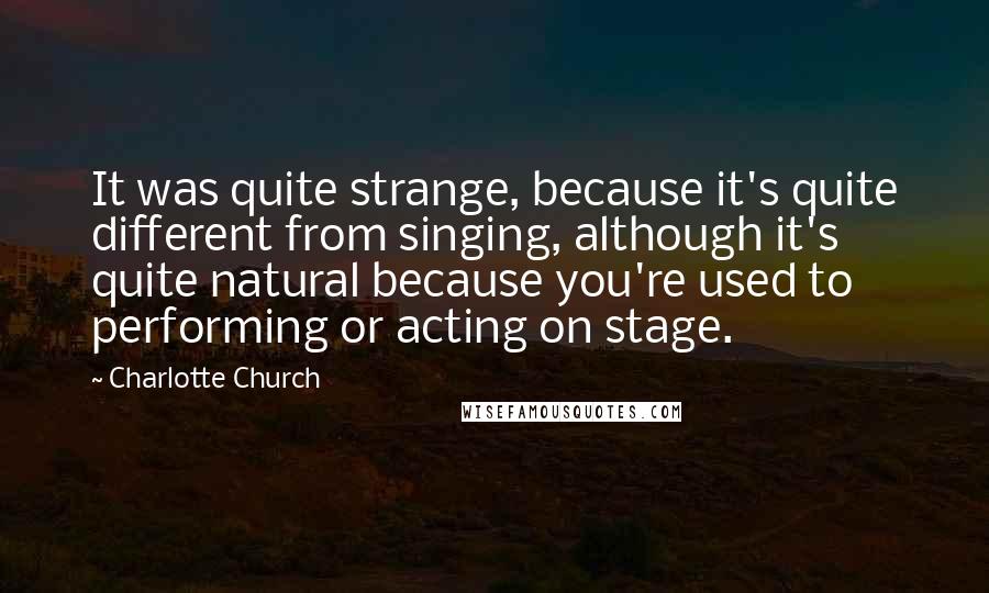 Charlotte Church Quotes: It was quite strange, because it's quite different from singing, although it's quite natural because you're used to performing or acting on stage.
