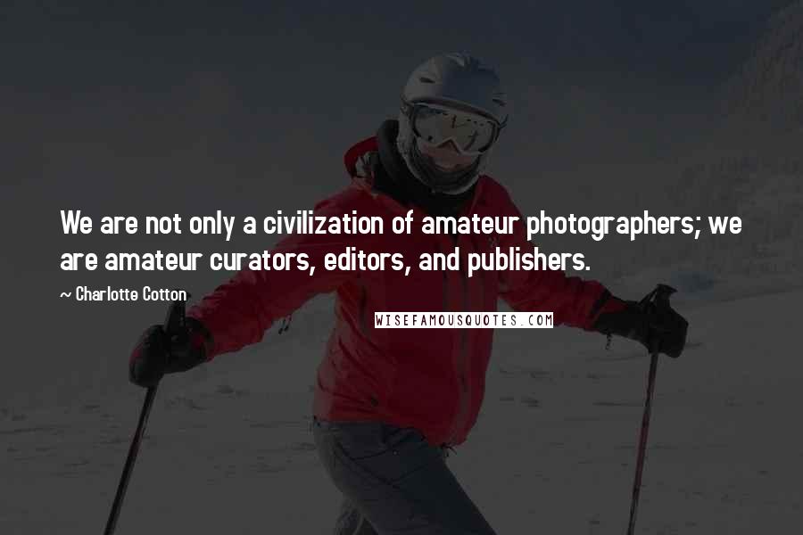 Charlotte Cotton Quotes: We are not only a civilization of amateur photographers; we are amateur curators, editors, and publishers.