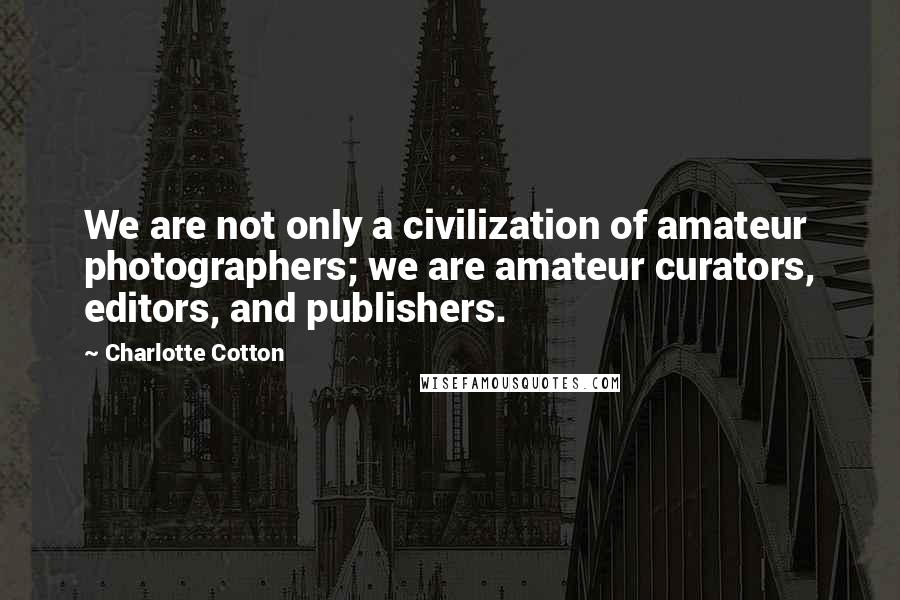 Charlotte Cotton Quotes: We are not only a civilization of amateur photographers; we are amateur curators, editors, and publishers.