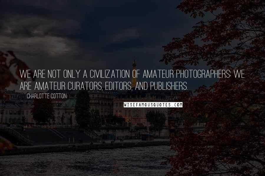 Charlotte Cotton Quotes: We are not only a civilization of amateur photographers; we are amateur curators, editors, and publishers.