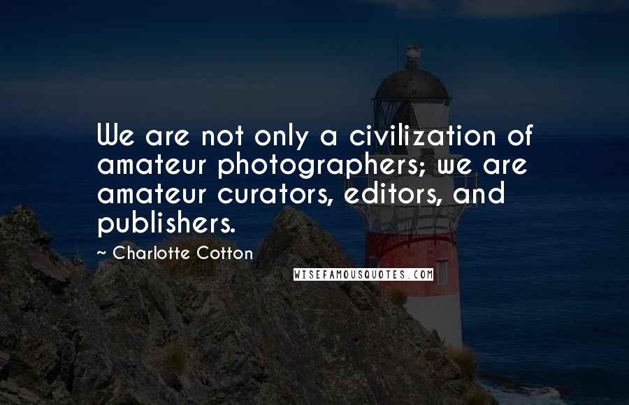 Charlotte Cotton Quotes: We are not only a civilization of amateur photographers; we are amateur curators, editors, and publishers.