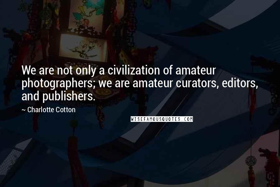 Charlotte Cotton Quotes: We are not only a civilization of amateur photographers; we are amateur curators, editors, and publishers.