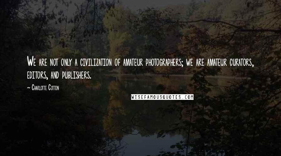 Charlotte Cotton Quotes: We are not only a civilization of amateur photographers; we are amateur curators, editors, and publishers.