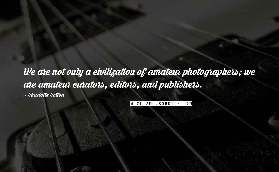 Charlotte Cotton Quotes: We are not only a civilization of amateur photographers; we are amateur curators, editors, and publishers.