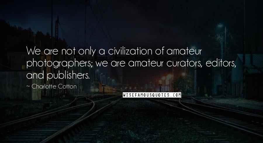 Charlotte Cotton Quotes: We are not only a civilization of amateur photographers; we are amateur curators, editors, and publishers.