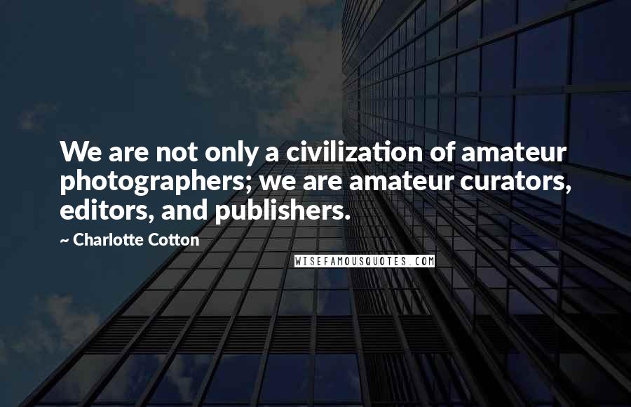 Charlotte Cotton Quotes: We are not only a civilization of amateur photographers; we are amateur curators, editors, and publishers.