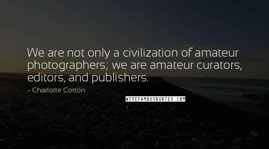 Charlotte Cotton Quotes: We are not only a civilization of amateur photographers; we are amateur curators, editors, and publishers.