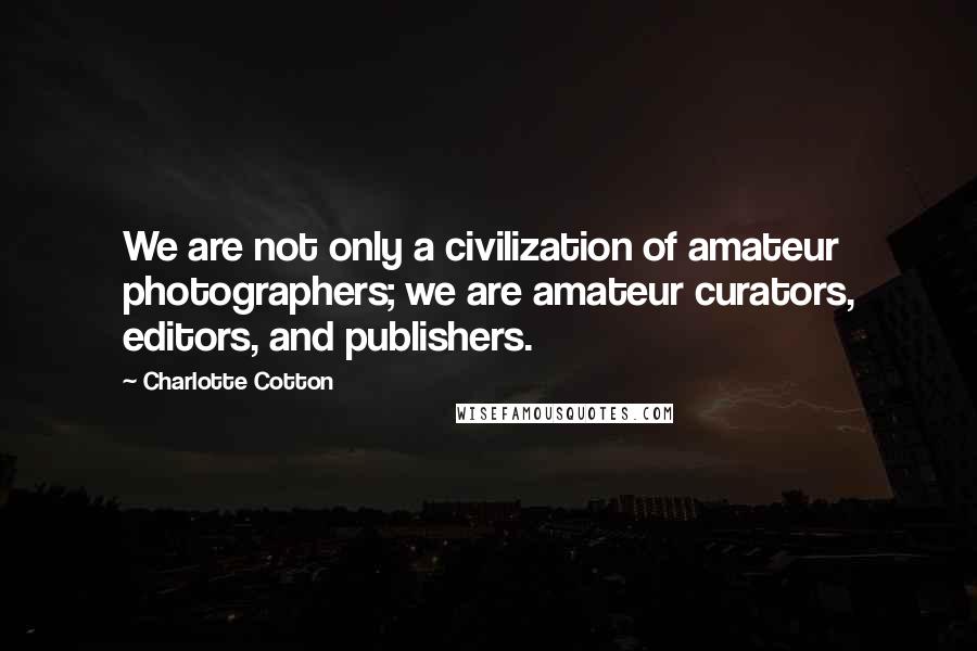 Charlotte Cotton Quotes: We are not only a civilization of amateur photographers; we are amateur curators, editors, and publishers.