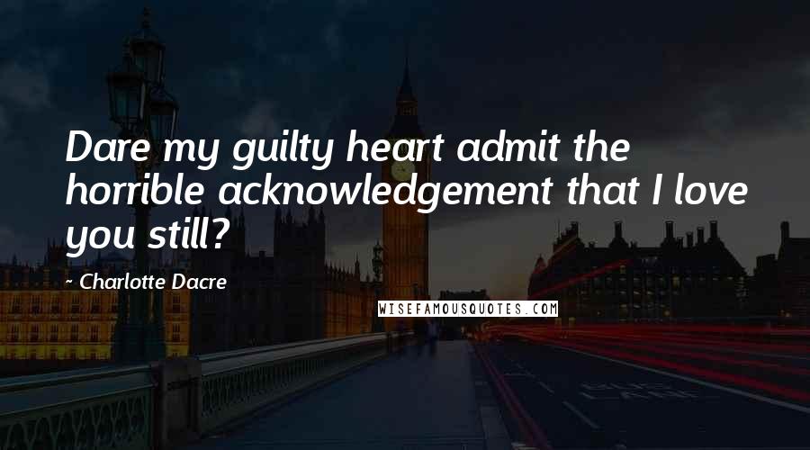 Charlotte Dacre Quotes: Dare my guilty heart admit the horrible acknowledgement that I love you still?
