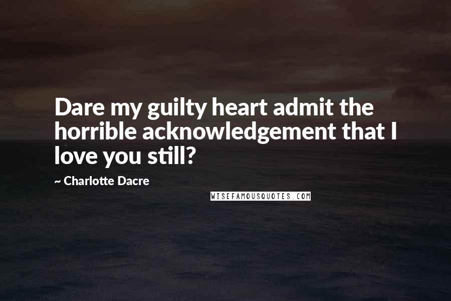 Charlotte Dacre Quotes: Dare my guilty heart admit the horrible acknowledgement that I love you still?