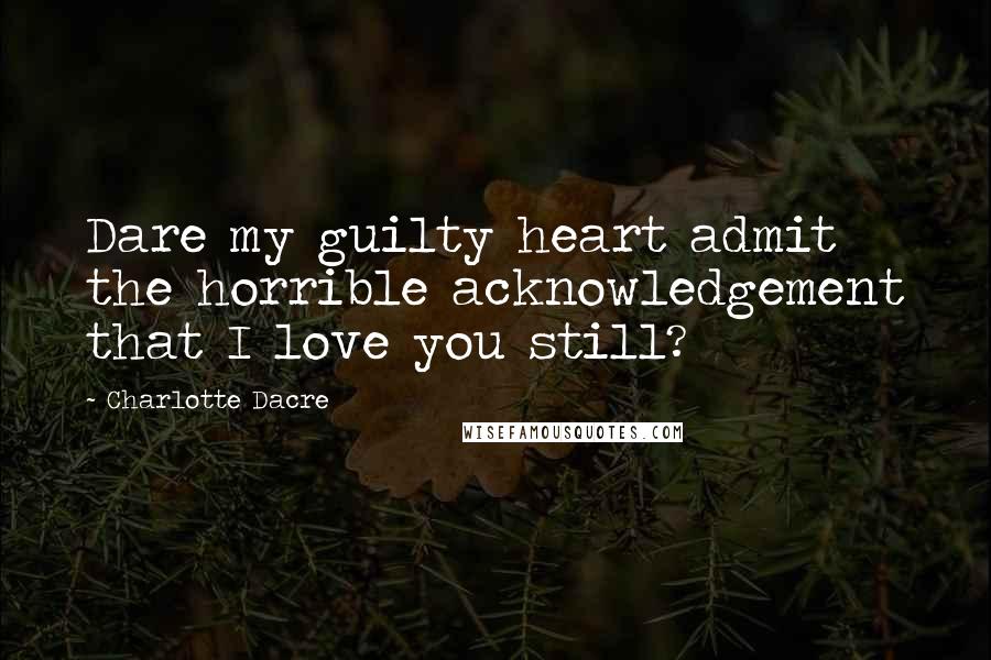 Charlotte Dacre Quotes: Dare my guilty heart admit the horrible acknowledgement that I love you still?