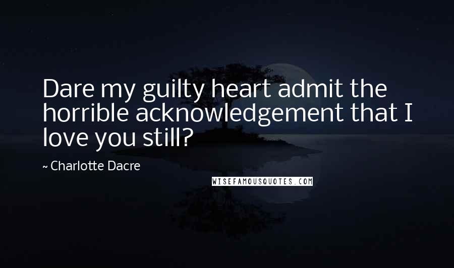 Charlotte Dacre Quotes: Dare my guilty heart admit the horrible acknowledgement that I love you still?