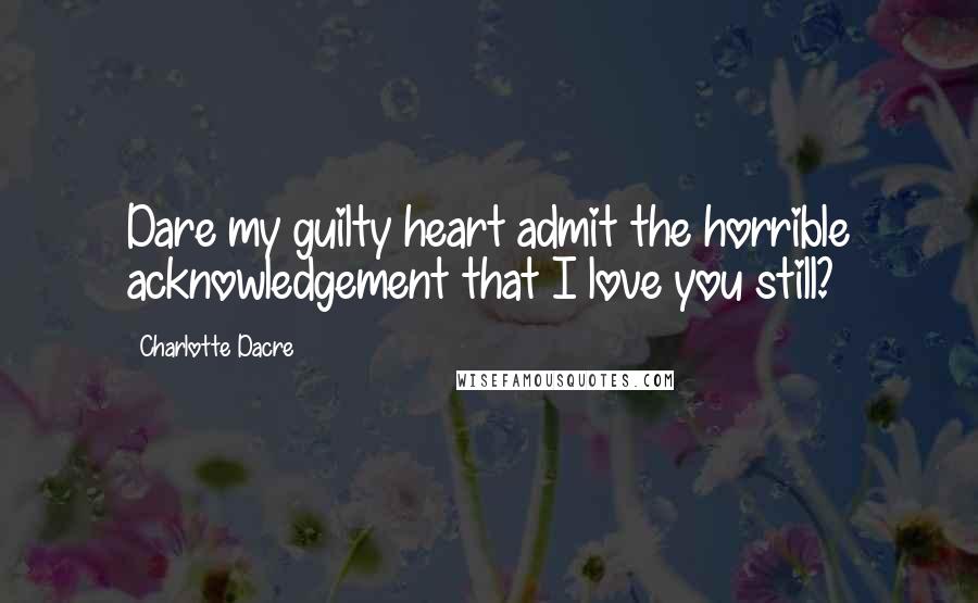 Charlotte Dacre Quotes: Dare my guilty heart admit the horrible acknowledgement that I love you still?