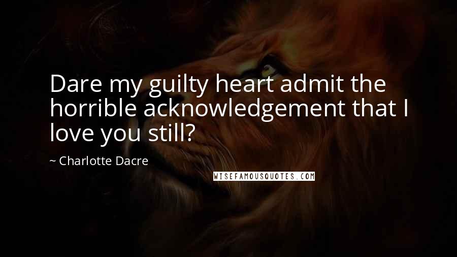 Charlotte Dacre Quotes: Dare my guilty heart admit the horrible acknowledgement that I love you still?