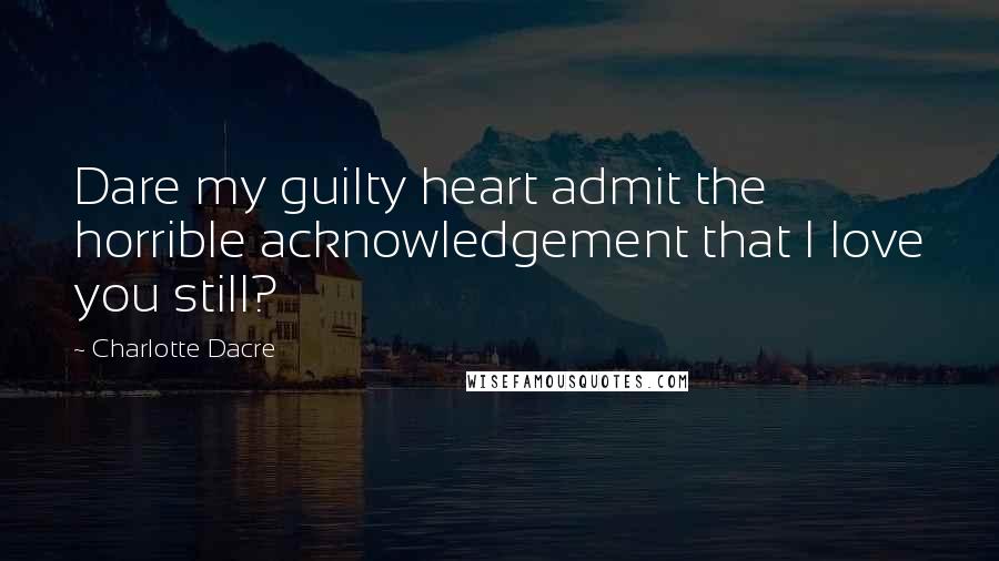 Charlotte Dacre Quotes: Dare my guilty heart admit the horrible acknowledgement that I love you still?