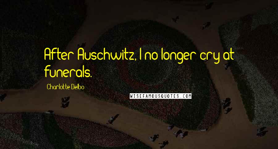 Charlotte Delbo Quotes: After Auschwitz, I no longer cry at funerals.