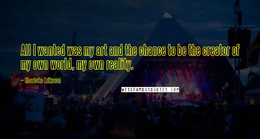 Charlotte Eriksson Quotes: All I wanted was my art and the chance to be the creator of my own world, my own reality.