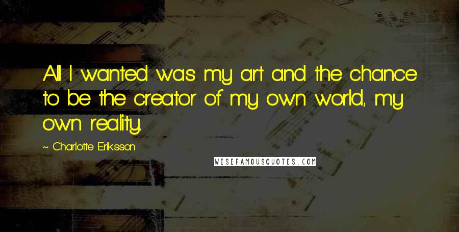 Charlotte Eriksson Quotes: All I wanted was my art and the chance to be the creator of my own world, my own reality.