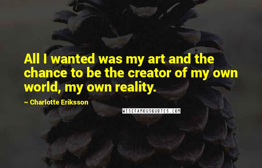 Charlotte Eriksson Quotes: All I wanted was my art and the chance to be the creator of my own world, my own reality.