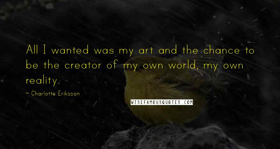 Charlotte Eriksson Quotes: All I wanted was my art and the chance to be the creator of my own world, my own reality.