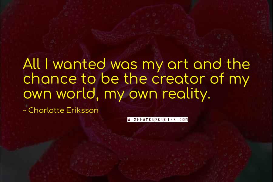 Charlotte Eriksson Quotes: All I wanted was my art and the chance to be the creator of my own world, my own reality.