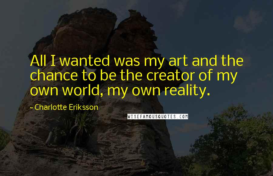 Charlotte Eriksson Quotes: All I wanted was my art and the chance to be the creator of my own world, my own reality.