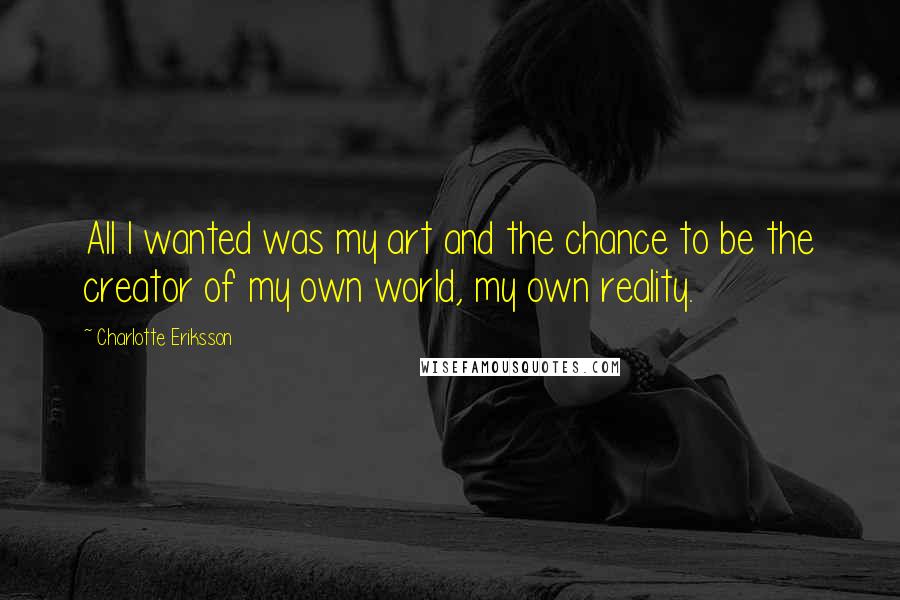 Charlotte Eriksson Quotes: All I wanted was my art and the chance to be the creator of my own world, my own reality.