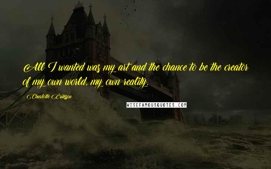 Charlotte Eriksson Quotes: All I wanted was my art and the chance to be the creator of my own world, my own reality.